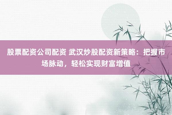 股票配资公司配资 武汉炒股配资新策略：把握市场脉动，轻松实现财富增值