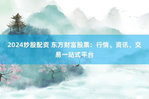 2024炒股配资 东方财富股票：行情、资讯、交易一站式平台
