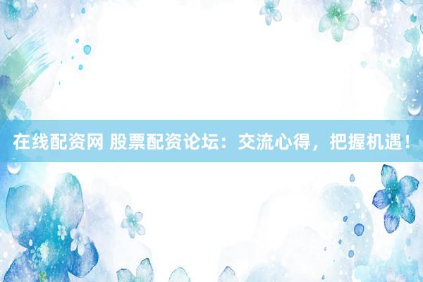 在线配资网 股票配资论坛：交流心得，把握机遇！