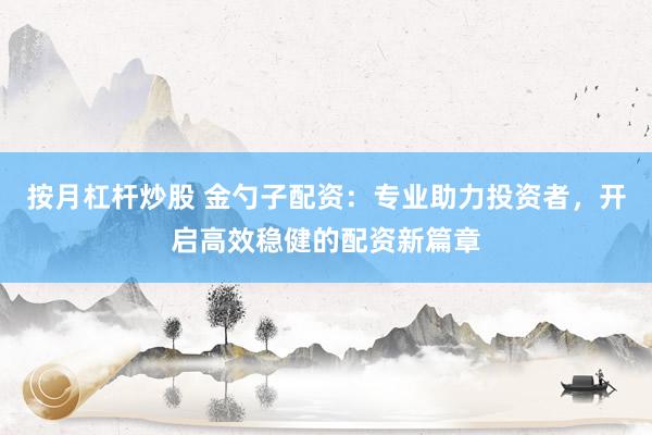 按月杠杆炒股 金勺子配资：专业助力投资者，开启高效稳健的配资新篇章