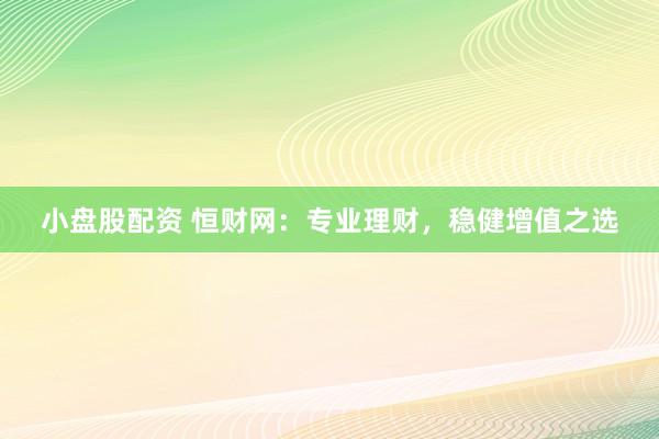 小盘股配资 恒财网：专业理财，稳健增值之选