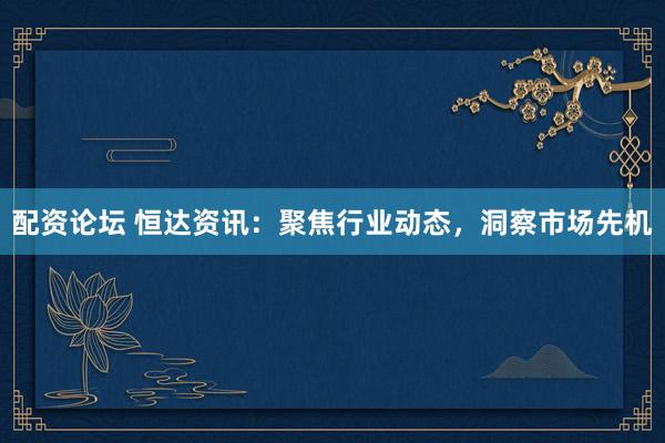 配资论坛 恒达资讯：聚焦行业动态，洞察市场先机