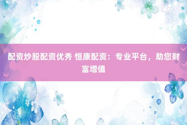配资炒股配资优秀 恒康配资：专业平台，助您财富增值
