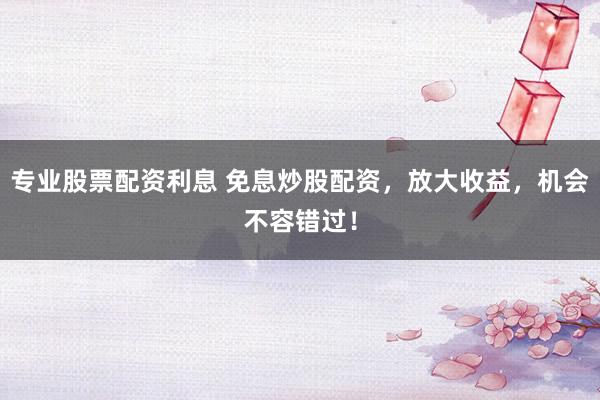 专业股票配资利息 免息炒股配资，放大收益，机会不容错过！