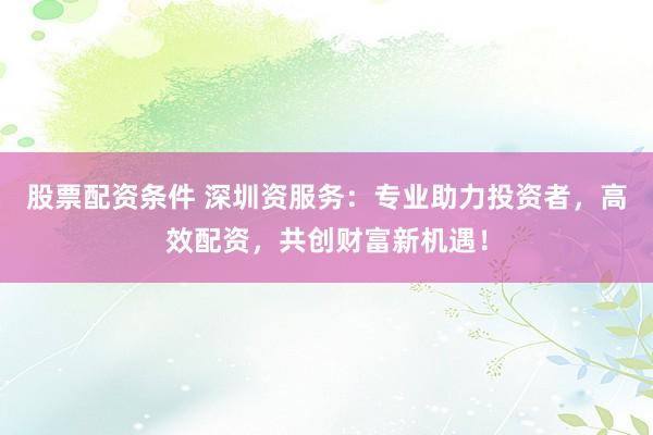 股票配资条件 深圳资服务：专业助力投资者，高效配资，共创财富新机遇！