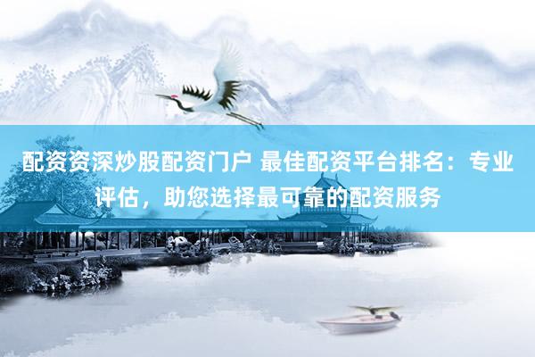 配资资深炒股配资门户 最佳配资平台排名：专业评估，助您选择最可靠的配资服务