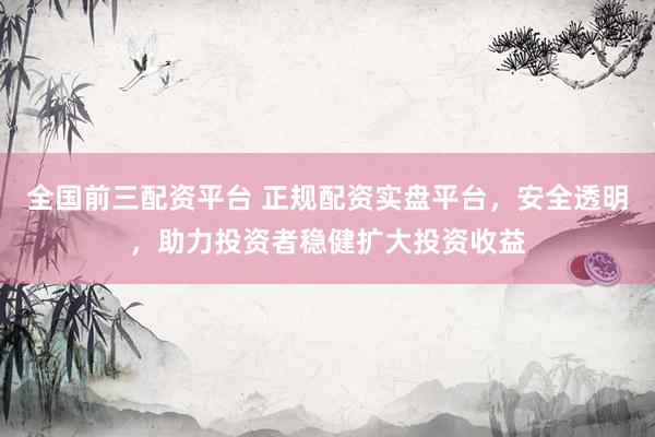 全国前三配资平台 正规配资实盘平台，安全透明，助力投资者稳健扩大投资收益