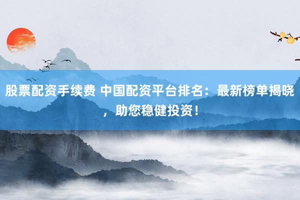 股票配资手续费 中国配资平台排名：最新榜单揭晓，助您稳健投资！