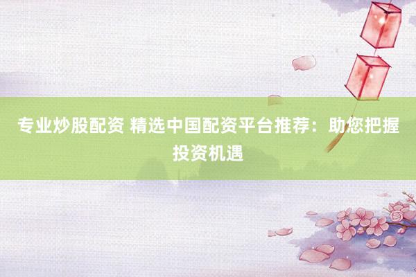 专业炒股配资 精选中国配资平台推荐：助您把握投资机遇