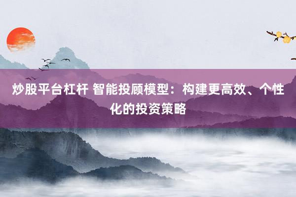 炒股平台杠杆 智能投顾模型：构建更高效、个性化的投资策略