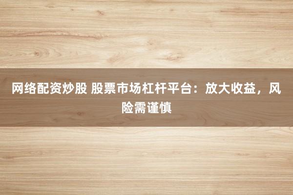 网络配资炒股 股票市场杠杆平台：放大收益，风险需谨慎