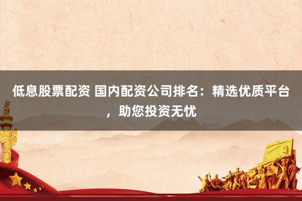 低息股票配资 国内配资公司排名：精选优质平台，助您投资无忧