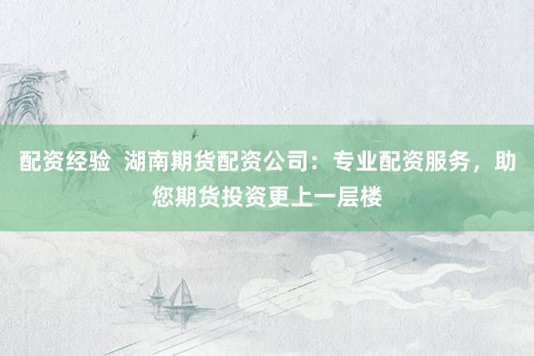 配资经验  湖南期货配资公司：专业配资服务，助您期货投资更上一层楼