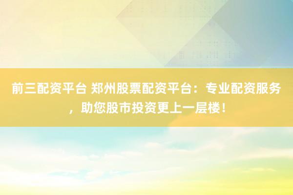 前三配资平台 郑州股票配资平台：专业配资服务，助您股市投资更上一层楼！