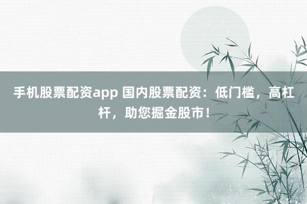 手机股票配资app 国内股票配资：低门槛，高杠杆，助您掘金股市！
