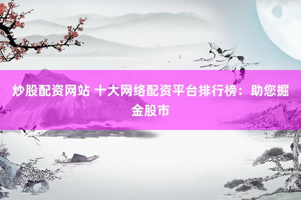 炒股配资网站 十大网络配资平台排行榜：助您掘金股市
