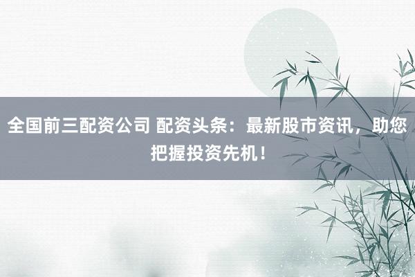 全国前三配资公司 配资头条：最新股市资讯，助您把握投资先机！