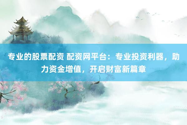 专业的股票配资 配资网平台：专业投资利器，助力资金增值，开启财富新篇章