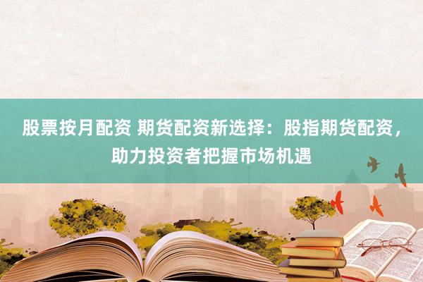 股票按月配资 期货配资新选择：股指期货配资，助力投资者把握市场机遇