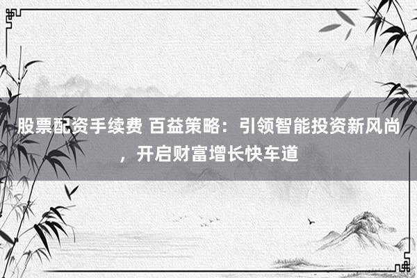 股票配资手续费 百益策略：引领智能投资新风尚，开启财富增长快车道
