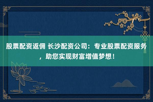 股票配资返佣 长沙配资公司：专业股票配资服务，助您实现财富增值梦想！