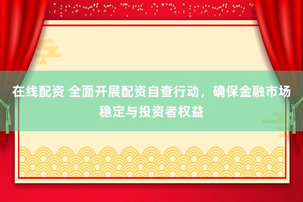 在线配资 全面开展配资自查行动，确保金融市场稳定与投资者权益