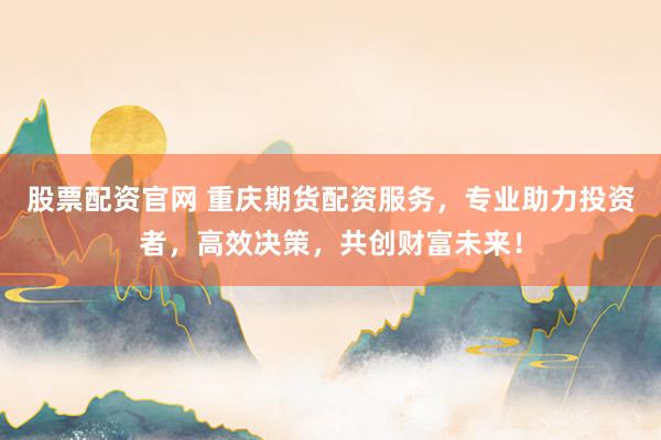 股票配资官网 重庆期货配资服务，专业助力投资者，高效决策，共创财富未来！