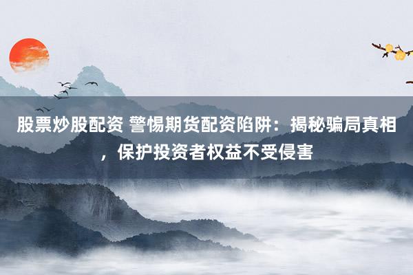 股票炒股配资 警惕期货配资陷阱：揭秘骗局真相，保护投资者权益不受侵害