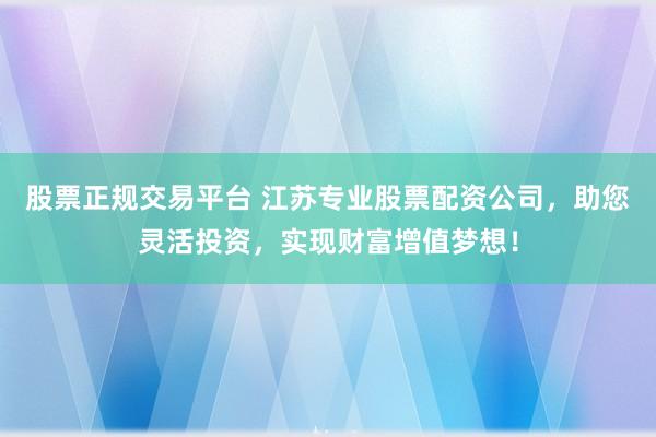股票正规交易平台 江苏专业股票配资公司，助您灵活投资，实现财富增值梦想！