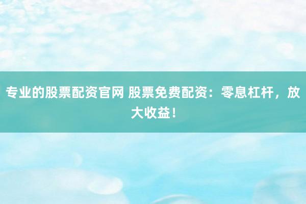 专业的股票配资官网 股票免费配资：零息杠杆，放大收益！