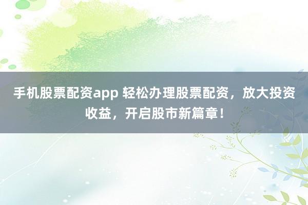 手机股票配资app 轻松办理股票配资，放大投资收益，开启股市新篇章！
