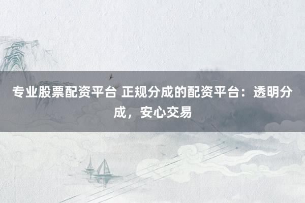 专业股票配资平台 正规分成的配资平台：透明分成，安心交易