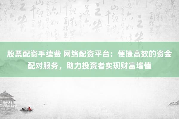 股票配资手续费 网络配资平台：便捷高效的资金配对服务，助力投资者实现财富增值