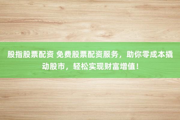 股指股票配资 免费股票配资服务，助你零成本撬动股市，轻松实现财富增值！