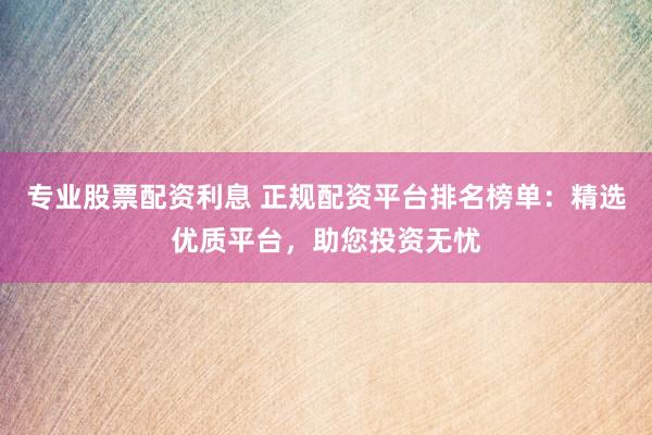 专业股票配资利息 正规配资平台排名榜单：精选优质平台，助您投资无忧
