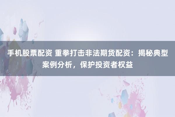 手机股票配资 重拳打击非法期货配资：揭秘典型案例分析，保护投资者权益