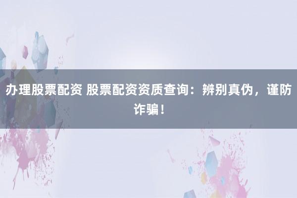 办理股票配资 股票配资资质查询：辨别真伪，谨防诈骗！