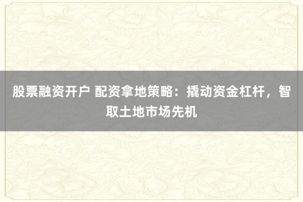 股票融资开户 配资拿地策略：撬动资金杠杆，智取土地市场先机