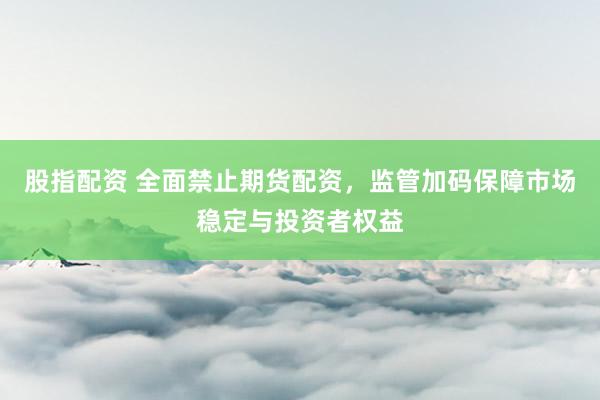 股指配资 全面禁止期货配资，监管加码保障市场稳定与投资者权益