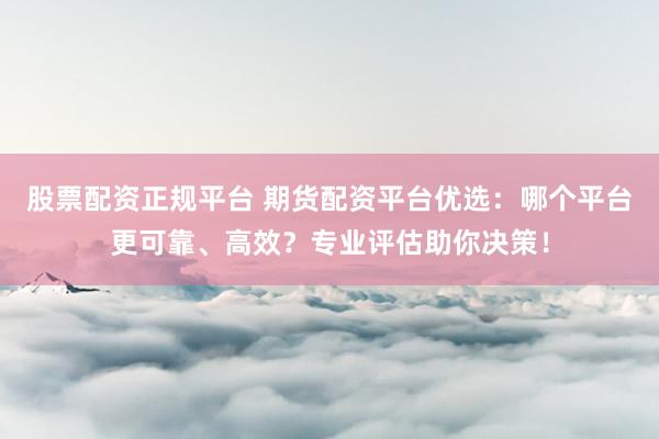 股票配资正规平台 期货配资平台优选：哪个平台更可靠、高效？专业评估助你决策！
