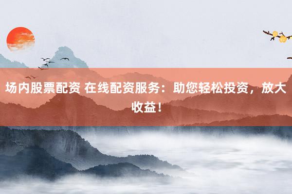 场内股票配资 在线配资服务：助您轻松投资，放大收益！