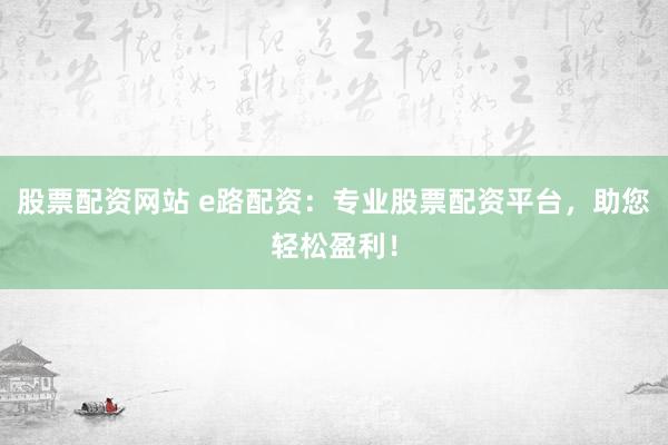 股票配资网站 e路配资：专业股票配资平台，助您轻松盈利！