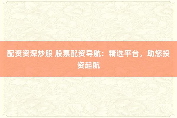 配资资深炒股 股票配资导航：精选平台，助您投资起航