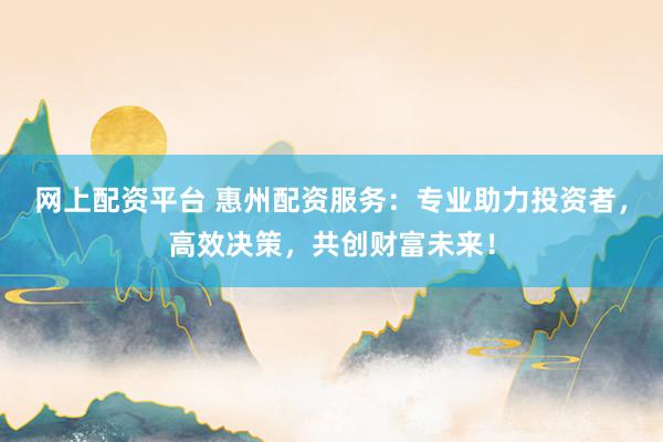 网上配资平台 惠州配资服务：专业助力投资者，高效决策，共创财富未来！