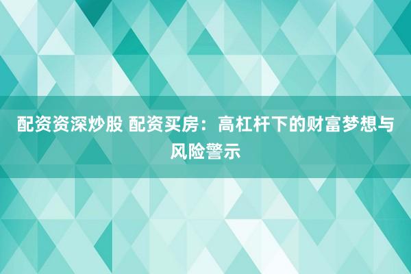 配资资深炒股 配资买房：高杠杆下的财富梦想与风险警示