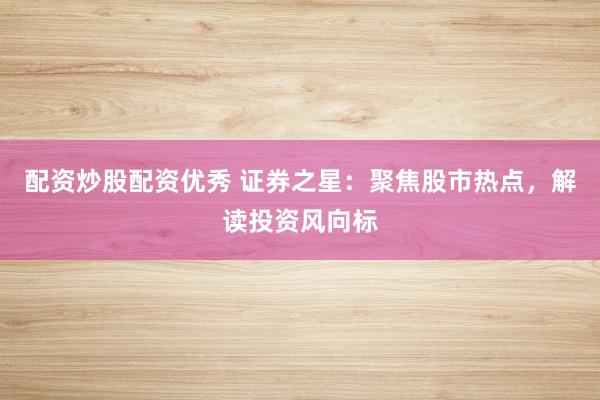 配资炒股配资优秀 证券之星：聚焦股市热点，解读投资风向标