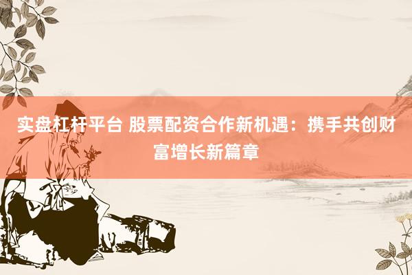 实盘杠杆平台 股票配资合作新机遇：携手共创财富增长新篇章