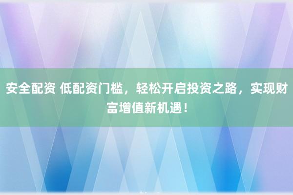 安全配资 低配资门槛，轻松开启投资之路，实现财富增值新机遇！