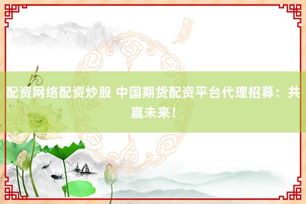 配资网络配资炒股 中国期货配资平台代理招募：共赢未来！