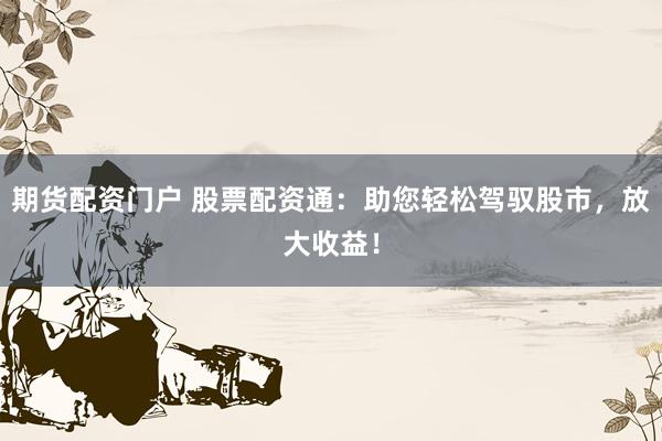 期货配资门户 股票配资通：助您轻松驾驭股市，放大收益！
